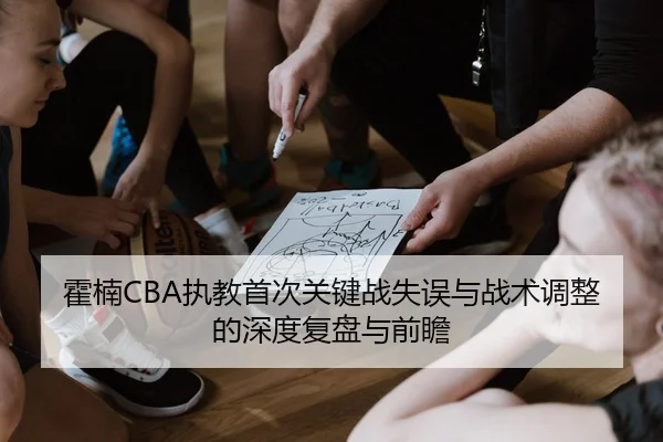 霍楠CBA执教首次关键战失误与战术调整的深度复盘与前瞻